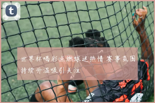 世界杯喝彩点燃球迷热情 赛事氛围持续升温吸引关注