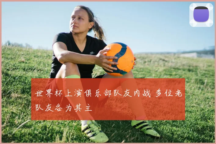 世界杯上演俱乐部队友内战 多位老队友各为其主