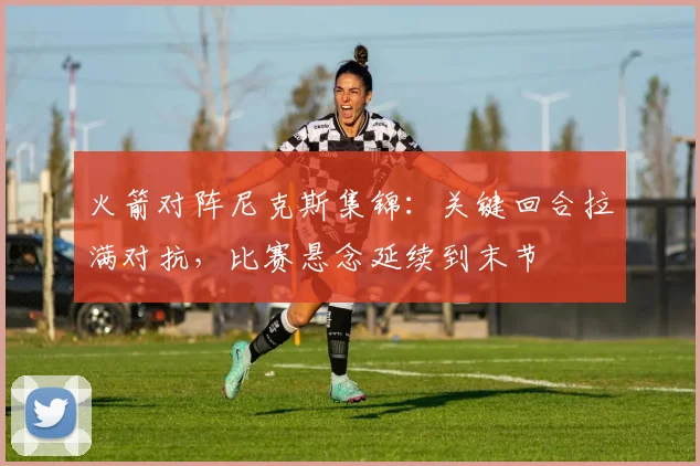 火箭对阵尼克斯集锦：关键回合拉满对抗，比赛悬念延续到末节