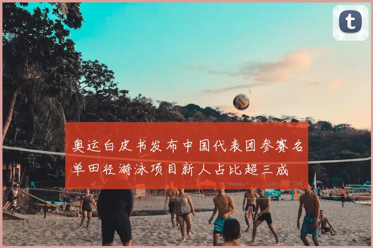 奥运白皮书发布中国代表团参赛名单田径游泳项目新人占比超三成