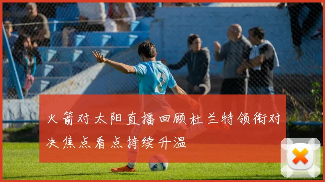 火箭对太阳直播回顾杜兰特领衔对决焦点看点持续升温