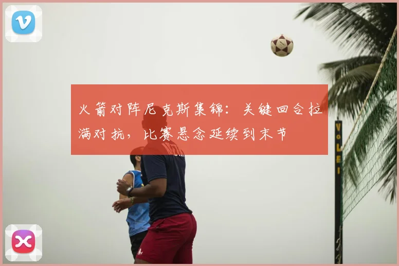 火箭对阵尼克斯集锦：关键回合拉满对抗，比赛悬念延续到末节