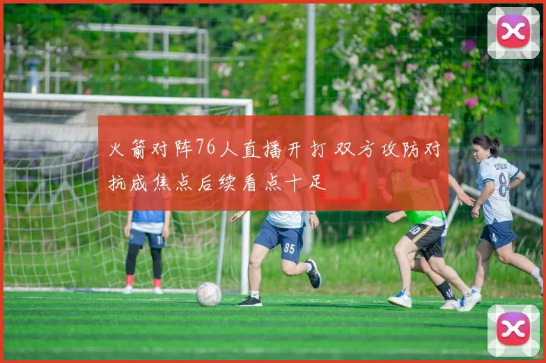 火箭对阵76人直播开打 双方攻防对抗成焦点后续看点十足