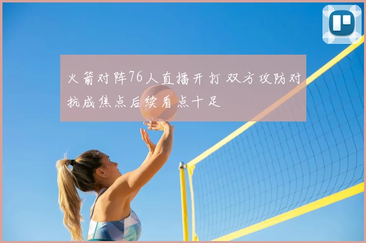 火箭对阵76人直播开打 双方攻防对抗成焦点后续看点十足