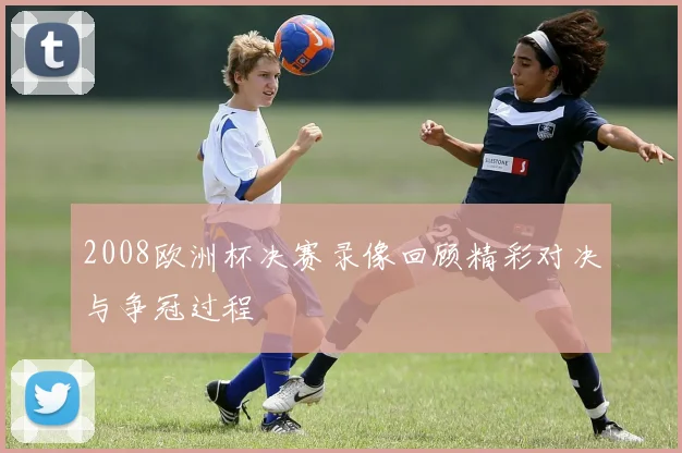2008欧洲杯决赛录像回顾精彩对决与争冠过程