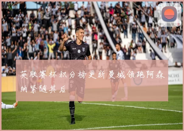 英联赛杯积分榜更新曼城领跑阿森纳紧随其后