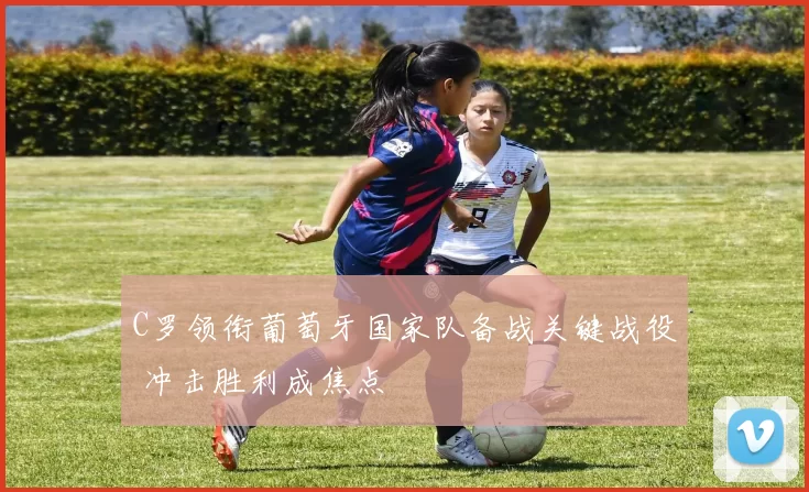 C罗领衔葡萄牙国家队备战关键战役 冲击胜利成焦点