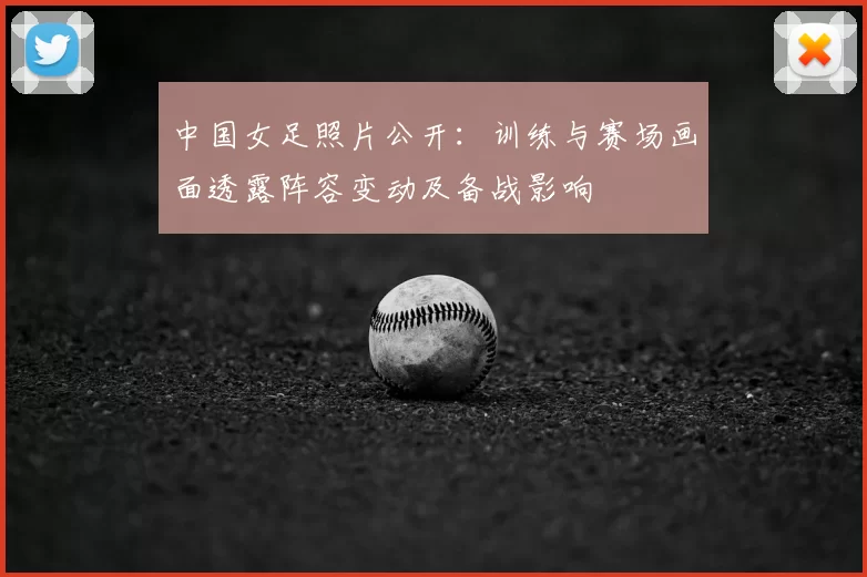 中国女足照片公开：训练与赛场画面透露阵容变动及备战影响