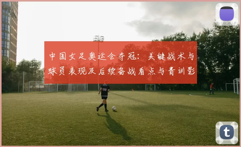 中国女足奥运会夺冠：关键战术与球员表现及后续备战看点与青训影响