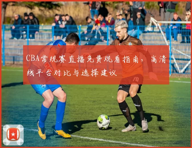 CBA常规赛直播免费观看指南，高清线平台对比与选择建议