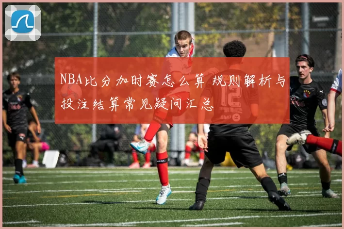 NBA比分加时赛怎么算 规则解析与投注结算常见疑问汇总