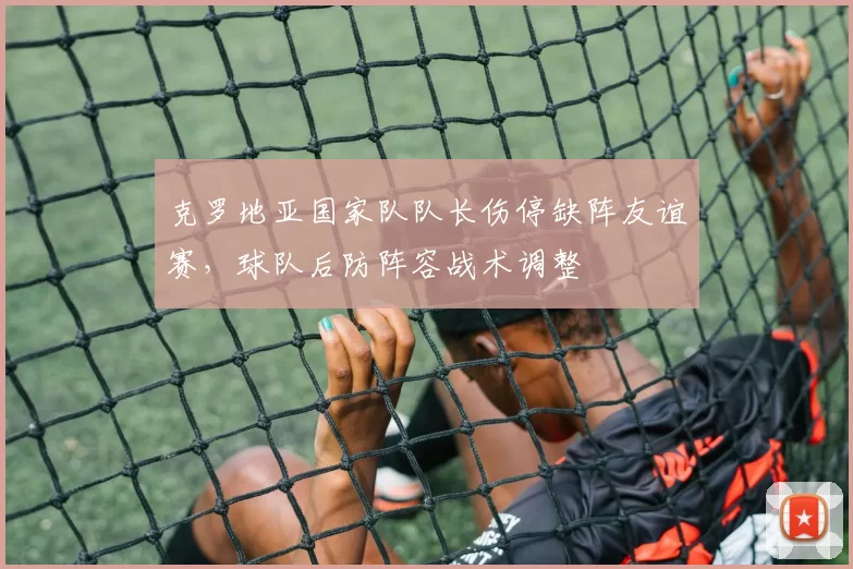 克罗地亚国家队队长伤停缺阵友谊赛，球队后防阵容战术调整