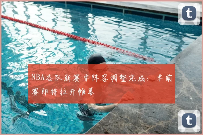 NBA各队新赛季阵容调整完成，季前赛即将拉开帷幕