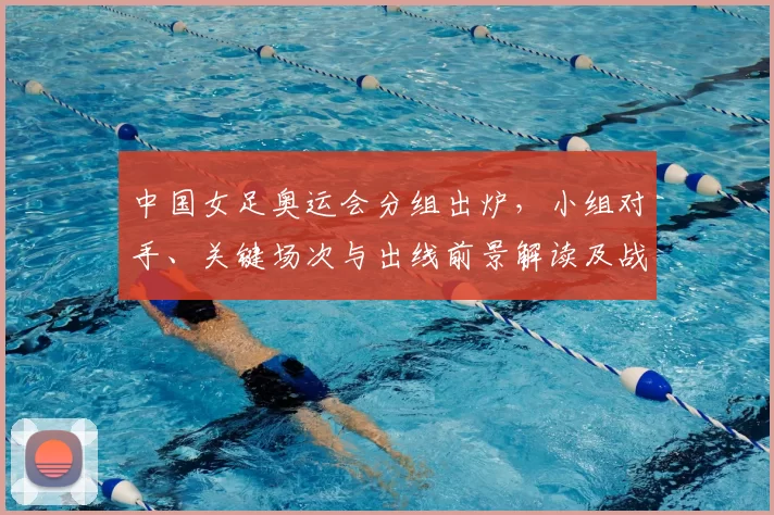 中国女足奥运会分组出炉，小组对手、关键场次与出线前景解读及战术看点