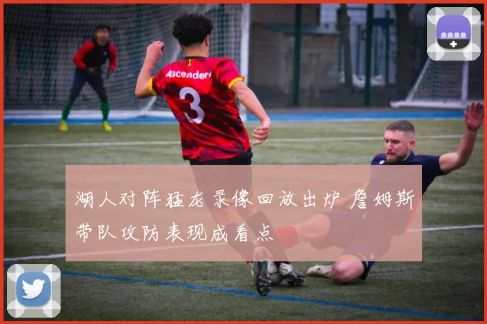 湖人对阵猛龙录像回放出炉 詹姆斯带队攻防表现成看点