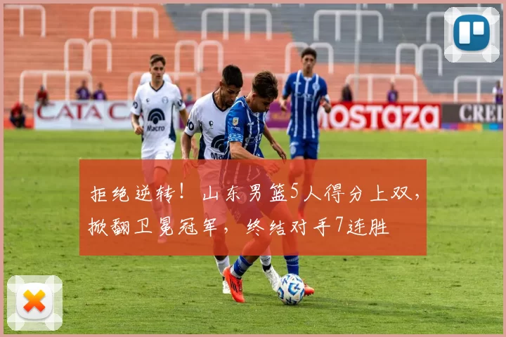 拒绝逆转!山东男篮5人得分上双,掀翻卫冕冠军,终结对手7连胜