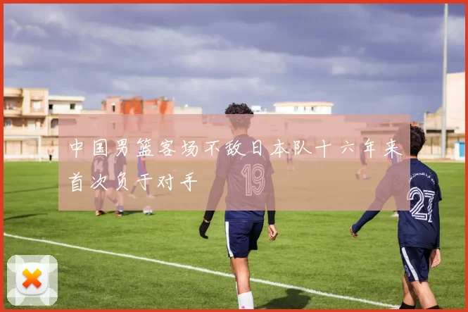 中国男篮客场不敌日本队十六年来首次负于对手