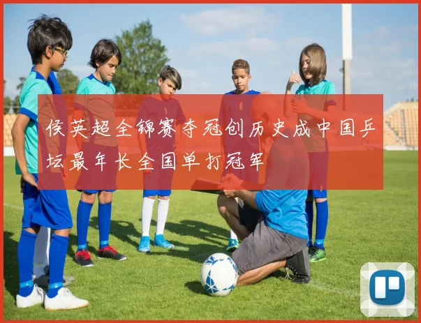 侯英超全锦赛夺冠创历史成中国乒坛最年长全国单打冠军