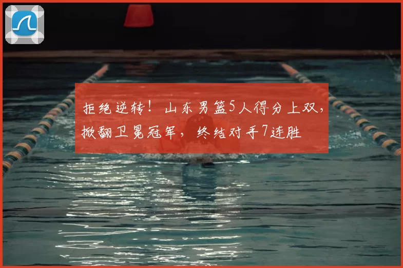 拒绝逆转！山东男篮5人得分上双，掀翻卫冕冠军，终结对手7连胜