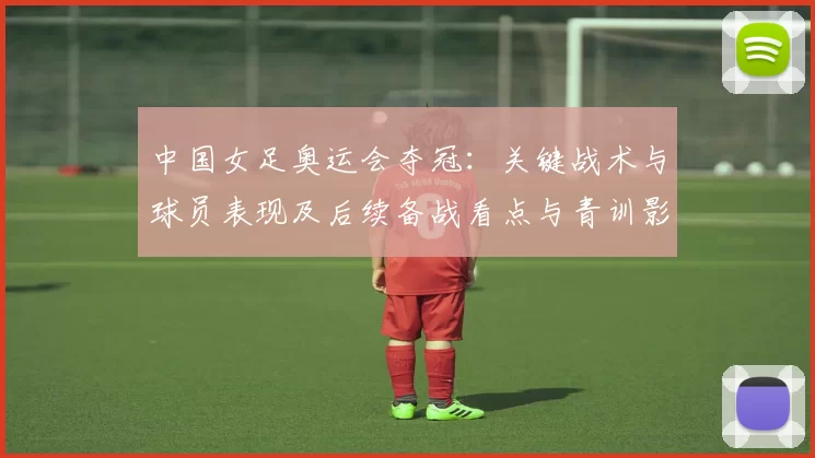 中国女足奥运会夺冠：关键战术与球员表现及后续备战看点与青训影响