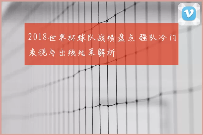 2018世界杯球队战绩盘点 强队冷门表现与出线结果解析