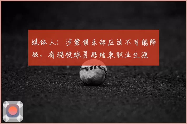 媒体人：涉案俱乐部应该不可能降级，有现役球员恐结束职业生涯