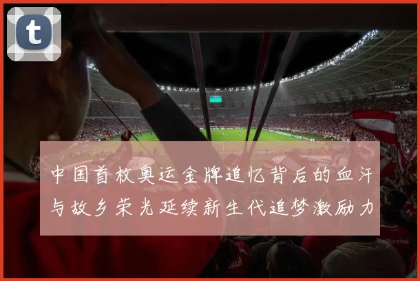 中国首枚奥运金牌追忆背后的血汗与故乡荣光延续新生代追梦激励力