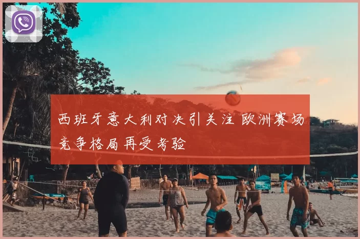 西班牙意大利对决引关注 欧洲赛场竞争格局再受考验