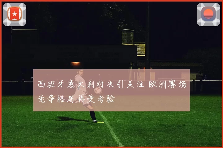 西班牙意大利对决引关注 欧洲赛场竞争格局再受考验