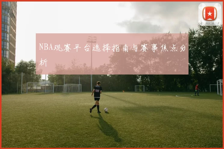 NBA观赛平台选择指南与赛事焦点分析