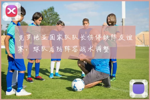 克罗地亚国家队队长伤停缺阵友谊赛，球队后防阵容战术调整