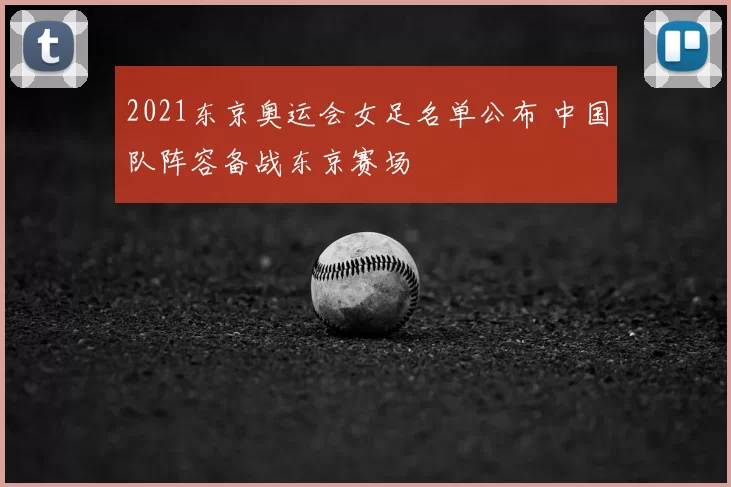 2021东京奥运会女足名单公布 中国队阵容备战东京赛场