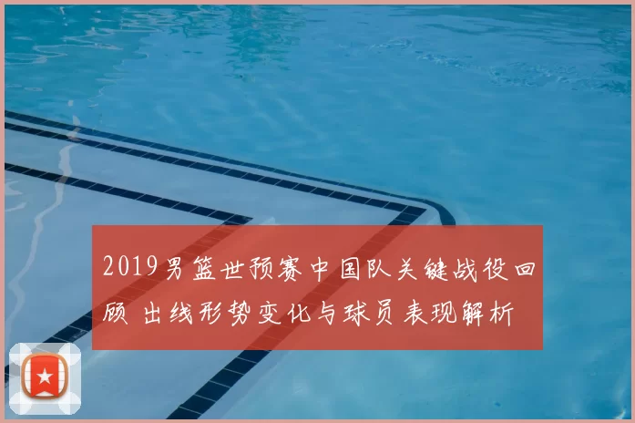 2019男篮世预赛中国队关键战役回顾 出线形势变化与球员表现解析