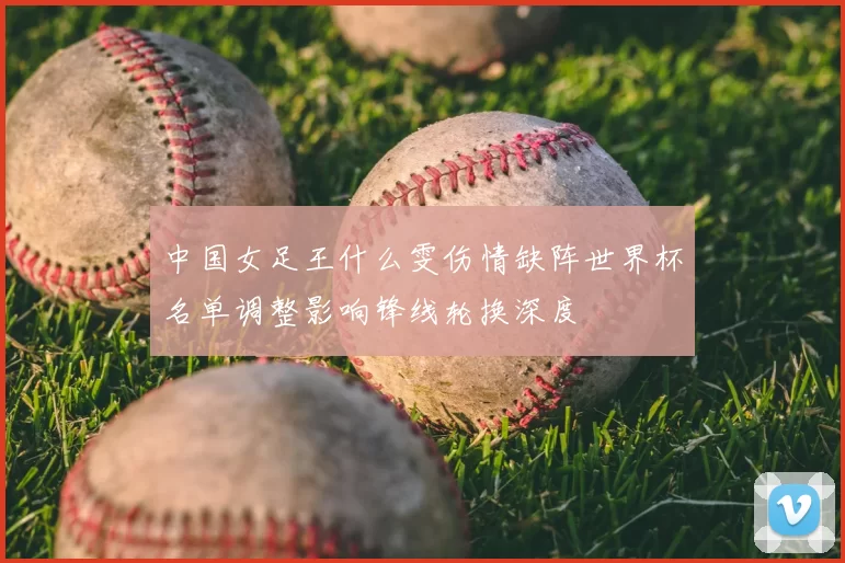 中国女足王什么雯伤情缺阵世界杯名单调整影响锋线轮换深度