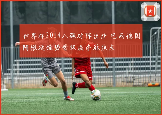 世界杯2014八强对阵出炉 巴西德国阿根廷强势晋级成夺冠焦点