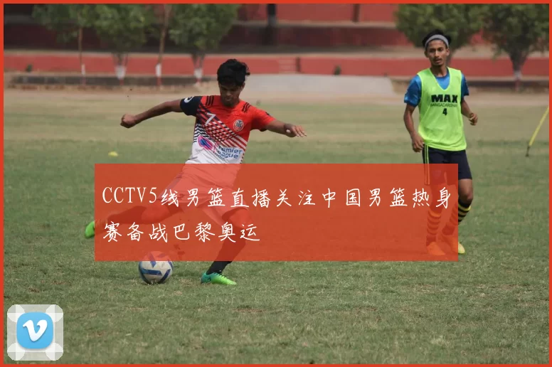 CCTV5线男篮直播关注中国男篮热身赛备战巴黎奥运