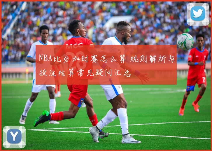 NBA比分加时赛怎么算 规则解析与投注结算常见疑问汇总