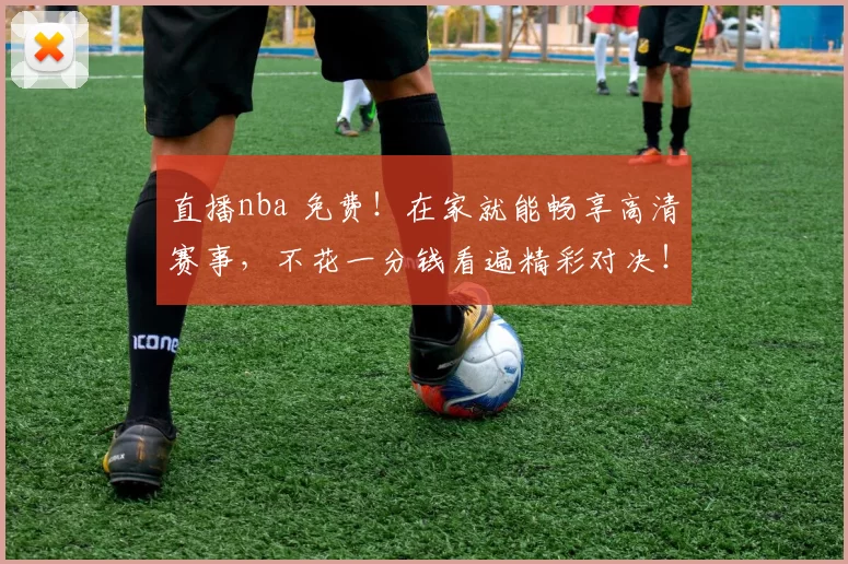 直播nba 免费！在家就能畅享高清赛事，不花一分钱看遍精彩对决！