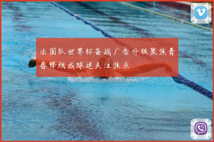 法国队世界杯备战广告升级聚焦青春锋线成球迷关注焦点