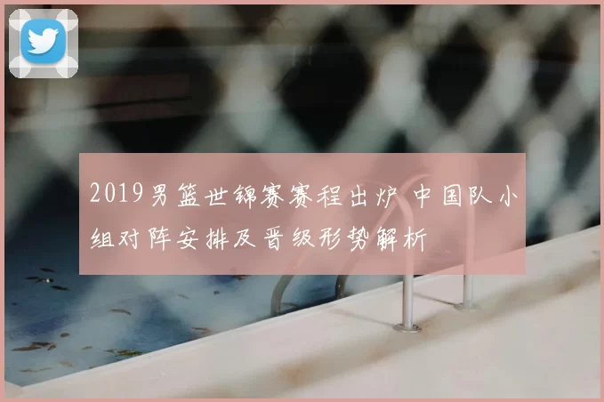 2019男篮世锦赛赛程出炉 中国队小组对阵安排及晋级形势解析