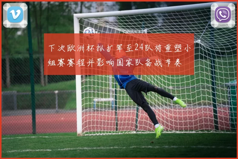 下次欧洲杯拟扩军至24队将重塑小组赛赛程并影响国家队备战节奏
