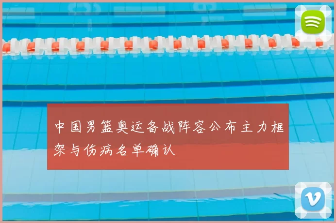 中国男篮奥运备战阵容公布主力框架与伤病名单确认