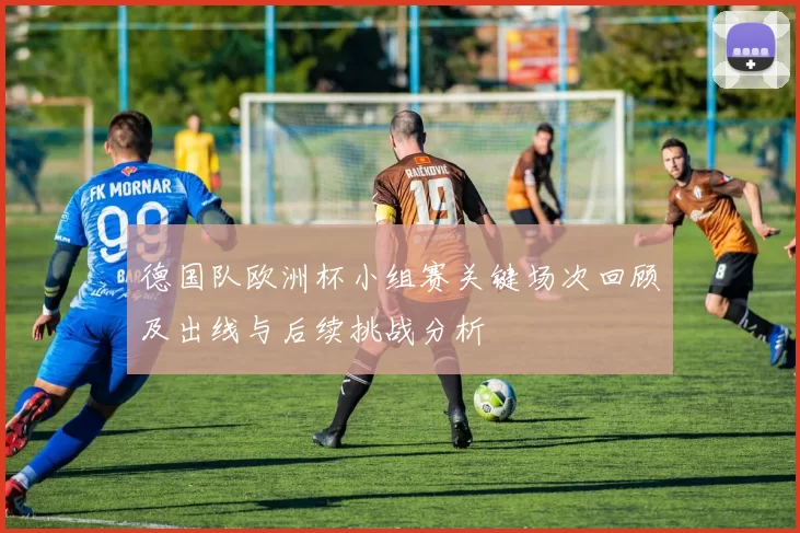 德国队欧洲杯小组赛关键场次回顾及出线与后续挑战分析