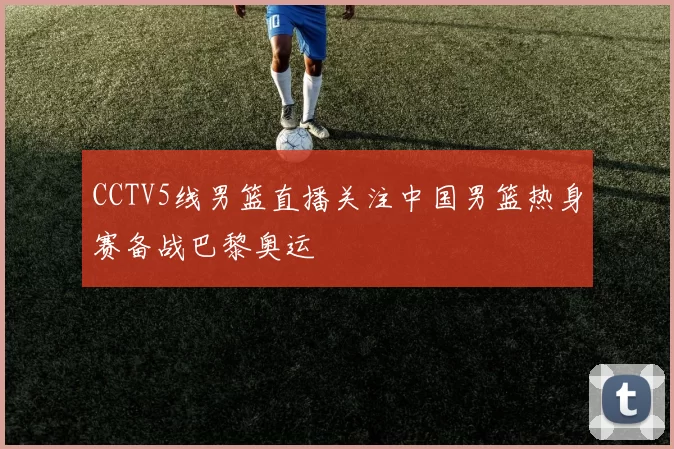 CCTV5线男篮直播关注中国男篮热身赛备战巴黎奥运