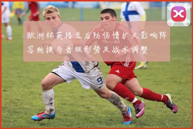 欧洲杯英格兰后防伤情扩大影响阵容轮换与晋级形势及战术调整